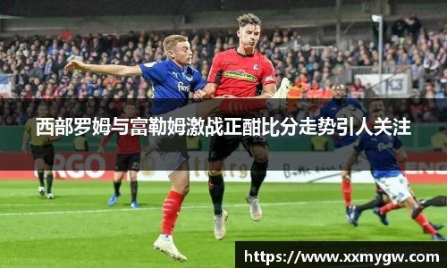 西部罗姆与富勒姆激战正酣比分走势引人关注